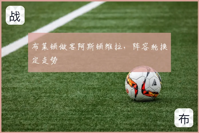 布莱顿做客阿斯顿维拉，阵容轮换定走势