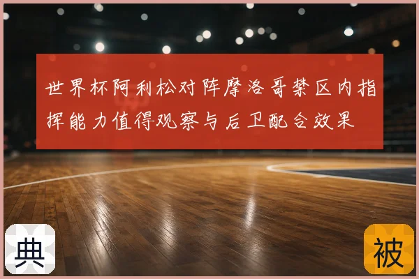 世界杯阿利松对阵摩洛哥禁区内指挥能力值得观察与后卫配合效果
